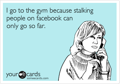 I go to the gym because stalking people on facebook can
only go so far.