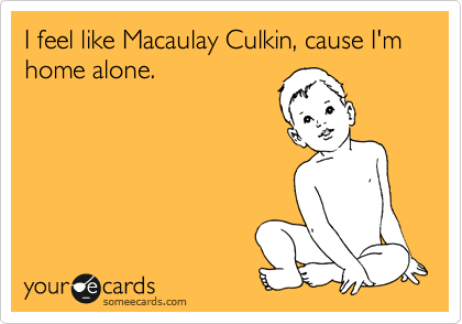 I feel like Macaulay Culkin, cause I'm home alone.