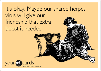 It's okay. Maybe our shared herpes virus will give our
friendship that extra
boost it needed.
