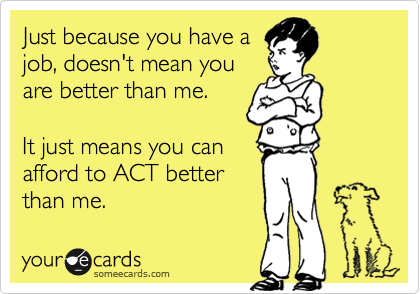 Just because you have a
job, doesn't mean you
are better than me.

It just means you can
afford to ACT better
than me.