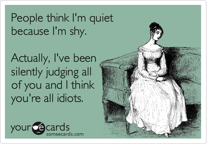 People think I'm quiet
because I'm shy. 

Actually, I've been
silently judging all 
of you and I think
you're all idiots.