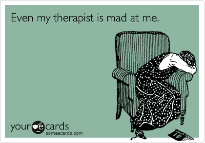 Even my therapist is mad at me.