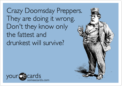 Crazy Doomsday Preppers.
They are doing it wrong.
Don't they know only 
the fattest and 
drunkest will survive?
