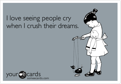 
I love seeing people cry
when I crush their dreams.