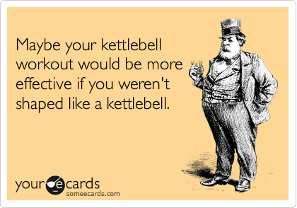 
Maybe your kettlebell
workout would be more
effective if you weren't
shaped like a kettlebell. 