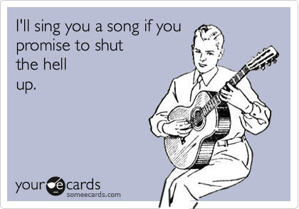I'll sing you a song if you
promise to shut 
the hell
up.