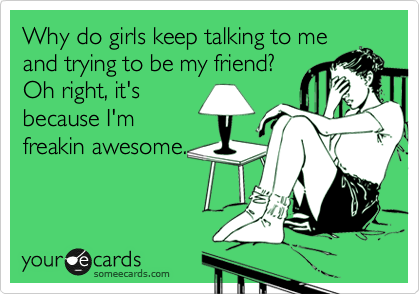 Why do girls keep talking to me
and trying to be my friend?
Oh right, it's
because I'm
freakin awesome.