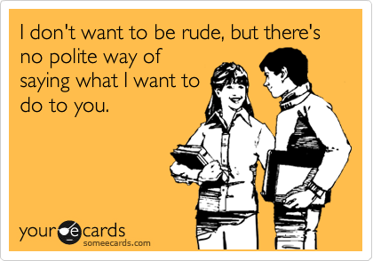 I don't want to be rude, but there's no polite way of
saying what I want to
do to you.