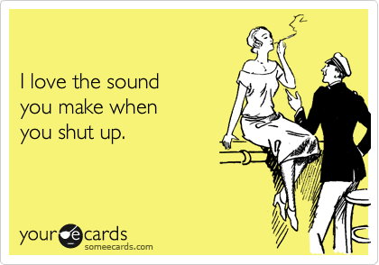

I love the sound 
you make when 
you shut up.