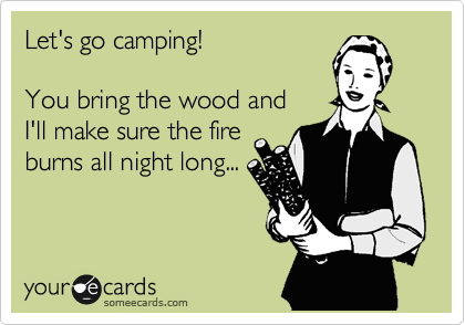 Let's go camping! 

You bring the wood and 
I'll make sure the fire
burns all night long...