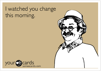 I watched you change
this morning.