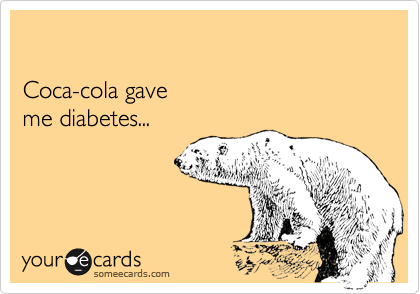 

Coca-cola gave
me diabetes...