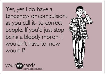 Yes, yes I do have a
tendency- or compulsion,
as you call it- to correct
people. If you'd just stop
being a bloody moron, I
wouldn't have to, now
would I?