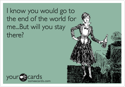 I know you would go to
the end of the world for
me...But will you stay
there?