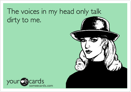 The voices in my head only talk dirty to me.