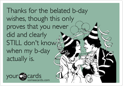 Thanks for the belated b-day wishes, though this only
proves that you never
did and clearly
STILL don't know
when my b-day
actually is.