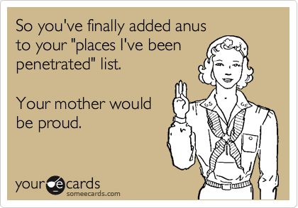 So you've finally added anus 
to your "places I've been
penetrated" list.  

Your mother would
be proud.  