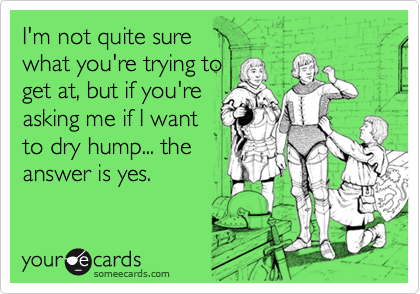 I'm not quite sure
what you're trying to
get at, but if you're
asking me if I want
to dry hump... the
answer is yes.  
