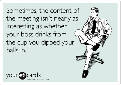 Sometimes, the content of
the meeting isn't nearly as
interesting as whether
your boss drinks from
the cup you dipped your
balls in.