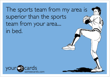 The sports team from my area is
superior than the sports
team from your area....
in bed.
