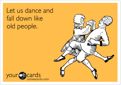 Let us dance and
fall down like
old people.