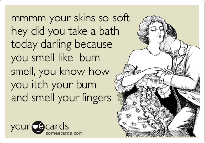 mmmm your skins so soft
hey did you take a bath 
today darling because
you smell like  bum
smell, you know how
you itch your bum
and smell your fingers