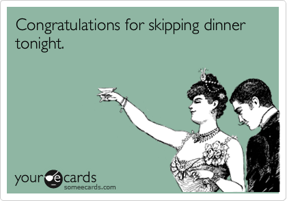 Congratulations for skipping dinner tonight.