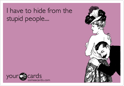 I have to hide from the
stupid people....