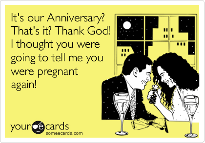 It's our Anniversary?  
That's it? Thank God! 
I thought you were
going to tell me you
were pregnant
again!