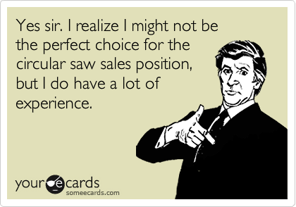 Yes sir. I realize I might not be 
the perfect choice for the 
circular saw sales position, 
but I do have a lot of
experience.