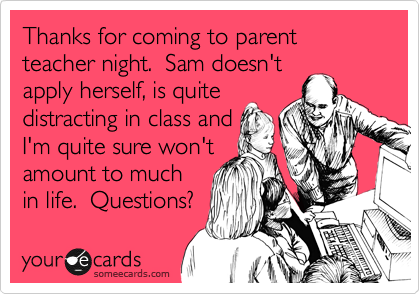 Thanks for coming to parent teacher night.  Sam doesn't
apply herself, is quite
distracting in class and
I'm quite sure won't
amount to much
in life.  Questions?