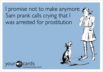 I promise not to make anymore
5am prank calls crying that I
was arrested for prostitution