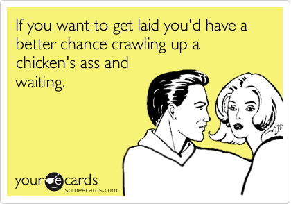 If you want to get laid you'd have a better chance crawling up a chicken's ass and
waiting.