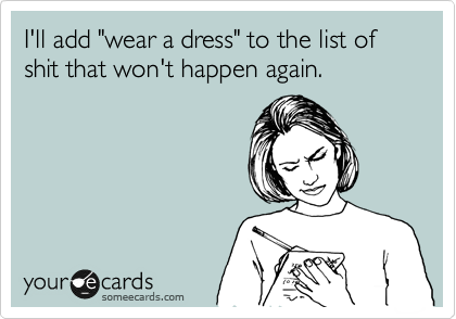 I'll add "wear a dress" to the list of shit that won't happen again.