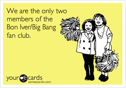 We are the only two
members of the
Bon Iver/Big Bang
fan club.