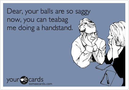 Dear, your balls are so saggy
now, you can teabag
me doing a handstand.