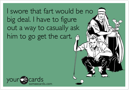 I swore that fart would be no
big deal. I have to figure
out a way to casually ask
him to go get the cart.