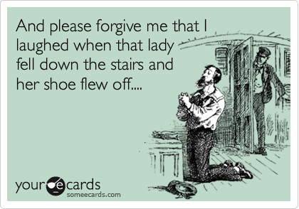 And please forgive me that I laughed when that lady 
fell down the stairs and
her shoe flew off....