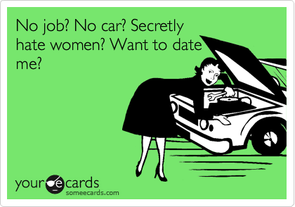 No job? No car? Secretly
hate women? Want to date
me?