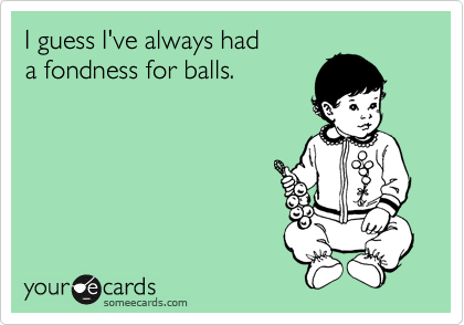 I guess I've always had
a fondness for balls.