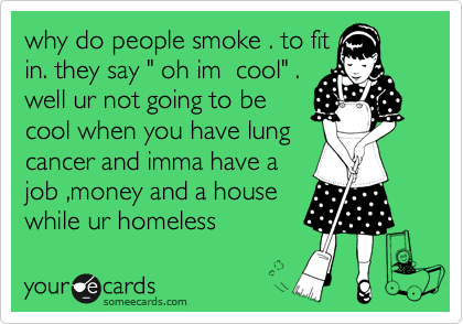 why do people smoke . to fit
in. they say " oh im  cool" .
well ur not going to be
cool when you have lung
cancer and imma have a
job ,money and a house
while ur homeless