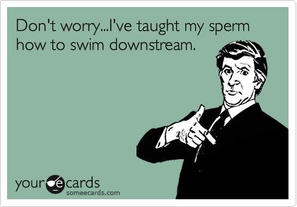 Don't worry...I've taught my sperm how to swim downstream. 