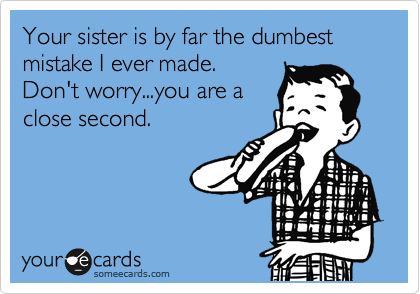 Your sister is by far the dumbest mistake I ever made.
Don't worry...you are a
close second. 