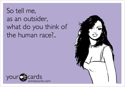 So tell me,
as an outsider,
what do you think of
the human race?..
