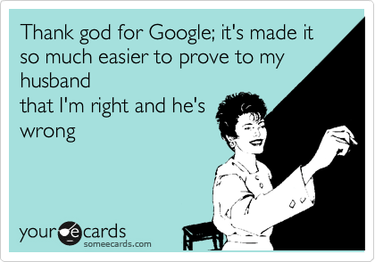 Thank god for Google; it's made it so much easier to prove to my husband
that I'm right and he's
wrong