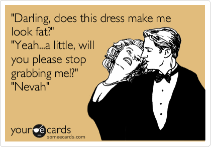 "Darling, does this dress make me look fat?"
"Yeah...a little, will
you please stop
grabbing me!?"
"Nevah" 
