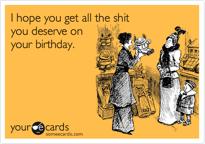 I hope you get all the shit
you deserve on
your birthday.