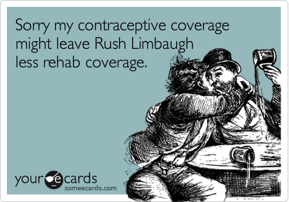 Sorry my contraceptive coverage might leave Rush Limbaugh
less rehab coverage.