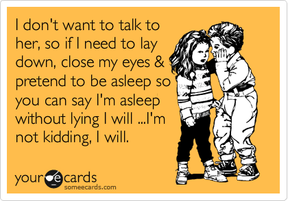 I don't want to talk to
her, so if I need to lay
down, close my eyes &
pretend to be asleep so
you can say I'm asleep
without lying I will ...I'm
not kidding, I will.
