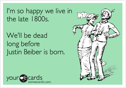 I'm so happy we live in
the late 1800s.

We'll be dead
long before
Justin Beiber is born.